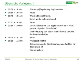 Übersicht Vorlesung I

 09:00 – 10:30h:           Warm-Up (Begrüßung, Organisation, …)
 10:30 – 10:45h:           Pause
 10:45 – 12:15h:           Was sind Social Media?
                            Social Media in Deutschland
 12:15 – 13:30h:           Pause
 13:30 – 15:00h:           Diskussionsrunde: Das digitale Ich in einer nicht
                            ganz so digitalen Gesellschaft
                            Die Bedeutung von Social Media für die Zukunft
                            der Kommunikation
 15:00 – 15:15h:           Pause
 15:15 – 16:30h:           Praxispart: Profile
                            Diskussionsrunde: Die Bedeutung von Profilen für
                            das digitale Ich
                            Hausaufgaben


SoSe 12             Medienpraxis III: Online / Social Media (I) - Daniel Rehn   13
 