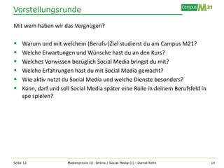 Vorstellungsrunde

Mit wem haben wir das Vergnügen?

   Warum und mit welchem (Berufs-)Ziel studierst du am Campus M21?
   Welche Erwartungen und Wünsche hast du an den Kurs?
   Welches Vorwissen bezüglich Social Media bringst du mit?
   Welche Erfahrungen hast du mit Social Media gemacht?
   Wie aktiv nutzt du Social Media und welche Dienste besonders?
   Kann, darf und soll Social Media später eine Rolle in deinem Berufsfeld in
    spe spielen?




SoSe 12               Medienpraxis III: Online / Social Media (I) - Daniel Rehn   14
 