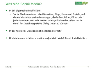 Was sind Social Media?

 In der allgemeinen Definition:
      • Social Media umfassen alle Webseiten, Blogs, Foren und Portale, auf
        denen Menschen online Meinungen, Gedanken, Bilder, Filme oder
        jede andere Art von Information unter-/miteinander teilen, um in
        einen Austausch respektive Dialog treten zu können.

 In der Kurzform: „Facebook ist nicht das Internet.“

 Und dann unterscheidet man (immer) noch in Web 2.0 und Social Media …




SoSe 12               Medienpraxis III: Online / Social Media (I) - Daniel Rehn   18
 