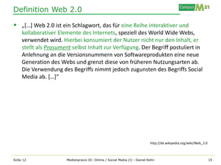 Definition Web 2.0

 „[…] Web 2.0 ist ein Schlagwort, das für eine Reihe interaktiver und
    kollaborativer Elemente des Internets, speziell des World Wide Webs,
    verwendet wird. Hierbei konsumiert der Nutzer nicht nur den Inhalt, er
    stellt als Prosument selbst Inhalt zur Verfügung. Der Begriff postuliert in
    Anlehnung an die Versionsnummern von Softwareprodukten eine neue
    Generation des Webs und grenzt diese von früheren Nutzungsarten ab.
    Die Verwendung des Begriffs nimmt jedoch zugunsten des Begriffs Social
    Media ab. […]“




                                                                            http://de.wikipedia.org/wiki/Web_2.0



SoSe 12               Medienpraxis III: Online / Social Media (I) - Daniel Rehn                                    19
 