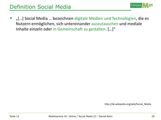 Definition Social Media

 „[…] Social Media … bezeichnen digitale Medien und Technologien, die es
    Nutzern ermöglichen, sich untereinander auszutauschen und mediale
    Inhalte einzeln oder in Gemeinschaft zu gestalten. […]“




                                                                      http://de.wikipedia.org/wiki/Social_Media



SoSe 12             Medienpraxis III: Online / Social Media (I) - Daniel Rehn                                     20
 