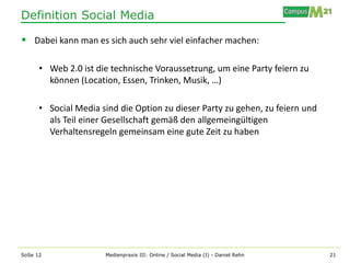 Definition Social Media

 Dabei kann man es sich auch sehr viel einfacher machen:

      • Web 2.0 ist die technische Voraussetzung, um eine Party feiern zu
        können (Location, Essen, Trinken, Musik, …)

      • Social Media sind die Option zu dieser Party zu gehen, zu feiern und
        als Teil einer Gesellschaft gemäß den allgemeingültigen
        Verhaltensregeln gemeinsam eine gute Zeit zu haben




SoSe 12               Medienpraxis III: Online / Social Media (I) - Daniel Rehn   21
 