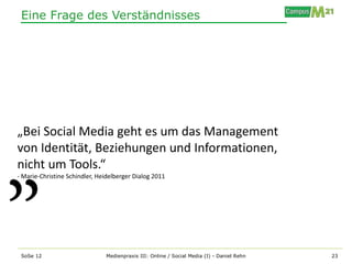 Eine Frage des Verständnisses




„Bei Social Media geht es um das Management
von Identität, Beziehungen und Informationen,
nicht um Tools.“
- Marie-Christine Schindler, Heidelberger Dialog 2011




 SoSe 12                       Medienpraxis III: Online / Social Media (I) - Daniel Rehn   23
 