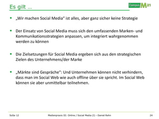 Es gilt …

 „Wir machen Social Media“ ist alles, aber ganz sicher keine Strategie

 Der Einsatz von Social Media muss sich den umfassenden Marken- und
    Kommunikationsstrategien anpassen, um integriert wahrgenommen
    werden zu können

 Die Zielsetzungen für Social Media ergeben sich aus den strategischen
    Zielen des Unternehmens/der Marke

 „Märkte sind Gespräche“: Und Unternehmen können nicht verhindern,
    dass man im Social Web wie auch offline über sie spricht. Im Social Web
    können sie aber unmittelbar teilnehmen.




SoSe 12              Medienpraxis III: Online / Social Media (I) - Daniel Rehn   24
 