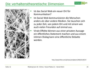 Die verhaltenstheoretische Dimension

                 Ist das Social Web ein neuer Ort für
                  Kommunikation?
                 Im Social Web kommunizieren die Menschen
                  anders als über andere Medien. Sie tauschen sich
                  zu jeder Zeit, von jedem Ort und mit einem wie
                  auch vielen Freunden auf einmal aus.
                 Virale Effekte können aus einer privaten Aussage
                  ein öffentliches Statement machen und aus einem
                  intimen Dialog kann eine öffentliche Debatte
                  werden.




                                                  http://www.flickr.com/photos/andybient/3662513017/



SoSe 12      Medienpraxis III: Online / Social Media (I) - Daniel Rehn                                 25
 