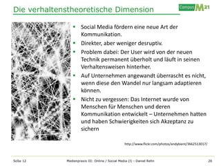 Die verhaltenstheoretische Dimension

                 Social Media fördern eine neue Art der
                  Kommunikation.
                 Direkter, aber weniger desruptiv.
                 Problem dabei: Der User wird von der neuen
                  Technik permanent überholt und läuft in seinen
                  Verhaltensweisen hinterher.
                 Auf Unternehmen angewandt überrascht es nicht,
                  wenn diese den Wandel nur langsam adaptieren
                  können.
                 Nicht zu vergessen: Das Internet wurde von
                  Menschen für Menschen und deren
                  Kommunikation entwickelt – Unternehmen hatten
                  und haben Schwierigkeiten sich Akzeptanz zu
                  sichern

                                                  http://www.flickr.com/photos/andybient/3662513017/



SoSe 12      Medienpraxis III: Online / Social Media (I) - Daniel Rehn                                 26
 