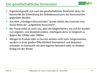 Die gesellschaftliche Dimension

 Ergänzend gesellt sich noch die gesellschaftliche Dimension dazu: Sie
  beschreibt die Entwicklung des Selbstbewusstseins der Konsumenten
  gegenüber Marken.
 Aus dem „mündigen Konsumenten“ wurde mittels des Internets und
  Social Webs der „aufgeklärte Konsument“.
 Der Trend selbst ist nicht neu, aber die Möglichkeiten, die sich für Kunden
  nun ergeben, sind komplett andere, mächtigere denn im Vergleich zu
  Beginn der 1990er oder 2000er.
 Mängel im Produkt oder im Service werden nicht mehr hingenommen,
  sondern in einer großen Öffentlichkeit thematisiert und diskutiert –
  entweder im Austausch mit dem eigenen Netzwerk oder im direkten
  Dialog mit der Marke.




SoSe 12              Medienpraxis III: Online / Social Media (I) - Daniel Rehn   27
 