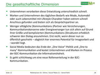 Die gesellschaftliche Dimension

 Unternehmen verarbeiten diese Entwicklung unterschiedlich schnell.
 Marken und Unternehmen des täglichen Bedarfs wie Mode, Automobil
  oder auch Lebensmittel mit Lifestyle-Charakter haben extrem schnell
  Anschluss gefunden und bieten sich als Gesprächspartner an.
 Weniger alltägliche (Kommunikations-)Partner wie Versicherungen,
  Kommunikationskonzerne oder Energieversorger tun sich allein auf Grund
  ihrer Größe und komplizierten (Kommunikations-)Strukturen erheblich
  schwerer den Dialog anzunehmen. Erst recht, wenn dieser nun so
  öffentlich geschieht – obgleich hier enormes Potential für Imagearbeit und
  –wandel liegt.
 Social Media bedeuten das Ende der „One Voice“-Politik und „One to
  many“-Kommunikation und kostet Unternehmen und Marken im Prozess
  der B2C-Kommunikation die Informationshoheit.
 Es geht schlichtweg um eine neue Rollenverteilung in der B2C-
  Kommunikation.



SoSe 12             Medienpraxis III: Online / Social Media (I) - Daniel Rehn   28
 
