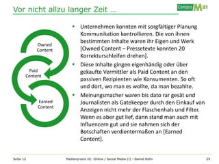 Vor nicht allzu langer Zeit …

                         Unternehmen konnten mit sorgfältiger Planung
                          Kommunikation kontrollieren. Die von ihnen
                          bestimmten Inhalte waren ihr Eigen und Werk
          Owned
          Content         [Owned Content – Pressetexte konnten 20
                          Korrekturschleifen drehen].
                         Diese Inhalte gingen eigenhändig oder über
       Paid               gekaufte Vermittler als Paid Content an den
      Content
                          passiven Rezipienten wie Konsumenten. So oft
                          und dort, wo man es wollte, da man bezahlte.
                         Meinungsmacher waren bis dato rar gesät und
           Earned         Journalisten als Gatekeeper durch den Einkauf von
           Content
                          Anzeigen nicht mehr der Flaschenhals und Filter.
                          Wenn es aber gut lief, dann stand man auch mit
                          Influencern gut und sie nahmen sich der
                          Botschaften verdientermaßen an [Earned
                          Content].


SoSe 12              Medienpraxis III: Online / Social Media (I) - Daniel Rehn   29
 