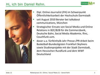 Hi, ich bin Daniel Rehn.

                  Dipl. Online-Journalist (FH) im Schwerpunkt
                   Öffentlichkeitsarbeit der Hochschule Darmstadt
                  seit August 2010 Berater bei talkabout
                   communications, München
                  Strategischer Einsatz von Social Media und Online
                   Relations in B2C/B2B für die Commerzbank,
                   Deutsche Bahn, Social Media Akademie, flinc,
                   Couchfunk uvm.
                  davor u.a. fünfeinhalb Jahr Presse-/PR-Arbeit beim
                   Basketball-Bundesligisten Frankfurt Skyliners
                   sowie Studienprojekte mit der Stadt Darmstadt,
                   dem Hessischen Rundfunk und dem WWF
                   Deutschland




SoSe 12       Medienpraxis III: Online / Social Media (I) - Daniel Rehn   3
 