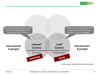 Sie durften Texte auch gerne in 20                                                   Und wenn Ihnen die Reichweite
  Korrekturschleifen geben! Der                                                       nicht reichte, haben Sie eben
    Content „gehört“ ja Ihnen!                                                        gezahlt, um sie zu vergößern.




                                     „Owned“                         „Paid“
 Volle Kontrolle                                                                              Volle Kontrolle
   & geregelt                         Content                       Content                     & geregelt
                           (Unternehmen bestimmen (Unternehmen bestimmen
                                  die Inhalte)         die Reichweite)




                                                                              Mirko Lange, talkabout communications gmbh



 SoSe 12                        Medienpraxis III: Online / Social Media (I) - Daniel Rehn                                  31
 