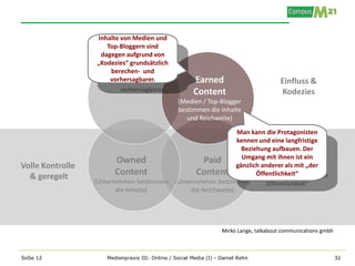 Inhalte von Medien und
                      Top-Bloggern sind
                    dagegen aufgrund von
                   „Kodezies“ grundsätzlich
                       berechen- und
                       vorhersagbarer.                  Earned                            Einfluss &
                                                        Content                           Kodezies
                                                  (Medien / Top-Blogger
                                                  bestimmen die Inhalte
                                                     und Reichweite)

                                                              Man kann die Protagonisten
                                                              kennen und eine langfristige
                                                               Beziehung aufbauen. Der
                         Owned                     Paid gänzlich anderer als mitein
                                                               Umgang mit ihnen ist
Volle Kontrolle                                                         Volle Kontrolle
                                                                                     „der
  & geregelt             Content                Content             Öffentlichkeit“
                                                                           & geregelt
                  (Unternehmen bestimmen (Unternehmen bestimmen
                         die Inhalte)         die Reichweite)




                                                                    Mirko Lange, talkabout communications gmbh



SoSe 12               Medienpraxis III: Online / Social Media (I) - Daniel Rehn                                  32
 