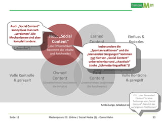 Auch „Social Content“
 kann/muss man sich
   „verdienen“. Die
 Keine
Mechanismen sind aber      Neu: „Social                        Earned                            Einfluss &
  komplett andere.
Kontrolle!                  Content“                           Content                           Kodezies
                          („die Öffentlichkeit“         (Medien / Top-Blogger
                                                                    Insbesondere die
   („Anarchie“)           bestimmt die Inhalte          bestimmen die Inhalte
                                                              „Spontanreaktionen“ und die
                            und Reichweite)                und Reichweite)
                                                           „kreisenden Erregungen“ kommen
                                                              nur hier vor. „Social Content“
                                                             unberechenbar und „chaotisch“
                                                             (siehe „Schmetterlingseffekt“)!

                              Owned                             Paid
Volle Kontrolle                                                                            Volle Kontrolle
  & geregelt                  Content                          Content                       & geregelt
                        (Unternehmen bestimmen (Unternehmen bestimmen
                               die Inhalte)         die Reichweite)

                                                                                                     P.S. „User Generated
                                                                                                       Content“ ist eine
                                                                                                    Teilmenge von „Social
                                                                         Mirko Lange, talkabout communications gmbhder
                                                                                                    Content“. Nämlich
                                                                                                   auf eigenen Plattformen“



SoSe 12                    Medienpraxis III: Online / Social Media (I) - Daniel Rehn                                   33
 