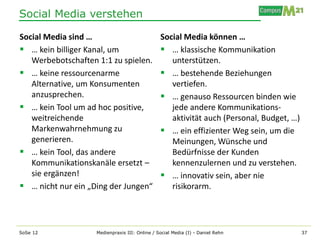 Social Media verstehen

Social Media sind …                             Social Media können …
 … kein billiger Kanal, um                      … klassische Kommunikation
   Werbebotschaften 1:1 zu spielen.                unterstützen.
 … keine ressourcenarme                         … bestehende Beziehungen
   Alternative, um Konsumenten                     vertiefen.
   anzusprechen.                                 … genauso Ressourcen binden wie
 … kein Tool um ad hoc positive,                  jede andere Kommunikations-
   weitreichende                                   aktivität auch (Personal, Budget, …)
   Markenwahrnehmung zu                          … ein effizienter Weg sein, um die
   generieren.                                     Meinungen, Wünsche und
 … kein Tool, das andere                          Bedürfnisse der Kunden
   Kommunikationskanäle ersetzt –                  kennenzulernen und zu verstehen.
   sie ergänzen!                                 … innovativ sein, aber nie
 … nicht nur ein „Ding der Jungen“                risikorarm.




SoSe 12             Medienpraxis III: Online / Social Media (I) - Daniel Rehn             37
 