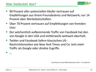 Was bedeutet das?

 90 Prozent aller potenziellen Käufer vertrauen auf
    Empfehlungen aus ihrem Freundeskreis und Netzwerk; nur 14
    Prozent aber Werbebotschaften.
   Über 70 Prozent vertrauen auf Empfehlungen von fremden
    User.
   Der wöchentlich aufkommende Traffic von Facebook hat den
    von Google in den USA und mittlerweile weltweit überholt.
   Twitter und Facebook liefern klassischen US-
    Nachrichtenseiten wie New York Times und Co. teils mehr
    Traffic als Google oder direkte Zugriffe.
   …

                                                  Socialnomics, Social Media Revolution 2011 – Eric Qualman



SoSe 12          Medienpraxis III: Online / Social Media (I) - Daniel Rehn                                    39
 