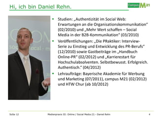 Hi, ich bin Daniel Rehn.

                  Studien: „Authentizität im Social Web:
                   Erwartungen an die Organisationskommunikation“
                   (02/2010) und „Mehr Wert schaffen – Social
                   Media in der B2B-Kommunikation“ (03/2010)
                  Veröffentlichungen: „Die PRaktiker: Interview-
                   Serie zu Einstieg und Entwicklung des PR-Berufs“
                   (12/2010) sowie Gastbeiträge im „Handbuch
                   Online-PR“ (02/2012) und „Karrierestart für
                   Hochschulabsolventen. Selbstbewusst. Erfolgreich.
                   Authentisch.“ (04/2012)
                  Lehraufträge: Bayerische Akademie für Werbung
                   und Marketing (07/2011), campus M21 (02/2012)
                   und HTW Chur (ab 10/2012)




SoSe 12       Medienpraxis III: Online / Social Media (I) - Daniel Rehn   4
 
