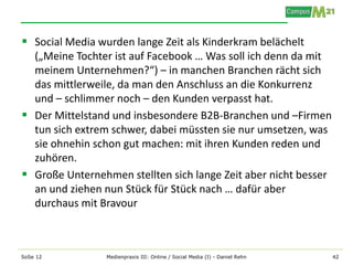  Social Media wurden lange Zeit als Kinderkram belächelt
  („Meine Tochter ist auf Facebook … Was soll ich denn da mit
  meinem Unternehmen?“) – in manchen Branchen rächt sich
  das mittlerweile, da man den Anschluss an die Konkurrenz
  und – schlimmer noch – den Kunden verpasst hat.
 Der Mittelstand und insbesondere B2B-Branchen und –Firmen
  tun sich extrem schwer, dabei müssten sie nur umsetzen, was
  sie ohnehin schon gut machen: mit ihren Kunden reden und
  zuhören.
 Große Unternehmen stellten sich lange Zeit aber nicht besser
  an und ziehen nun Stück für Stück nach … dafür aber
  durchaus mit Bravour



SoSe 12          Medienpraxis III: Online / Social Media (I) - Daniel Rehn   42
 