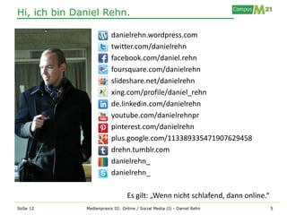 Hi, ich bin Daniel Rehn.

                          danielrehn.wordpress.com
                          twitter.com/danielrehn
                          facebook.com/daniel.rehn
                          foursquare.com/danielrehn
                          slideshare.net/danielrehn
                          xing.com/profile/daniel_rehn
                          de.linkedin.com/danielrehn
                          youtube.com/danielrehnpr
                          pinterest.com/danielrehn
                          plus.google.com/113389335471907629458
                          drehn.tumblr.com
                          danielrehn_
                          danielrehn_

                                  Es gilt: „Wenn nicht schlafend, dann online.“
SoSe 12       Medienpraxis III: Online / Social Media (I) - Daniel Rehn           5
 
