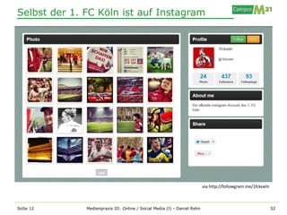 Selbst der 1. FC Köln ist auf Instagram




                                                                          via http://followgram.me/1fckoeln



SoSe 12       Medienpraxis III: Online / Social Media (I) - Daniel Rehn                                       52
 