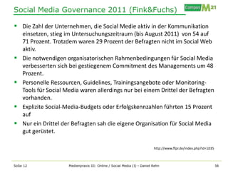 Social Media Governance 2011 (Fink&Fuchs)

 Die Zahl der Unternehmen, die Social Medie aktiv in der Kommunikation
    einsetzen, stieg im Untersuchungszeitraum (bis August 2011) von 54 auf
    71 Prozent. Trotzdem waren 29 Prozent der Befragten nicht im Social Web
    aktiv.
   Die notwendigen organisatorischen Rahmenbedingungen für Social Media
    verbesserten sich bei gestiegenem Commitment des Managements um 48
    Prozent.
   Personelle Ressourcen, Guidelines, Trainingsangebote oder Monitoring-
    Tools für Social Media waren allerdings nur bei einem Drittel der Befragten
    vorhanden.
   Explizite Social-Media-Budgets oder Erfolgskennzahlen führten 15 Prozent
    auf
   Nur ein Drittel der Befragten sah die eigene Organisation für Social Media
    gut gerüstet.

                                                                           http://www.ffpr.de/index.php?id=1035



SoSe 12               Medienpraxis III: Online / Social Media (I) - Daniel Rehn                                   56
 