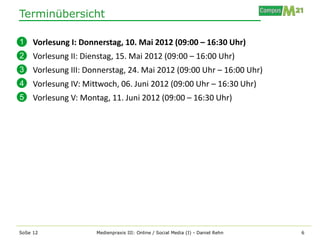 Terminübersicht

1    Vorlesung I: Donnerstag, 10. Mai 2012 (09:00 – 16:30 Uhr)
2    Vorlesung II: Dienstag, 15. Mai 2012 (09:00 – 16:00 Uhr)
3    Vorlesung III: Donnerstag, 24. Mai 2012 (09:00 Uhr – 16:00 Uhr)
4    Vorlesung IV: Mittwoch, 06. Juni 2012 (09:00 Uhr – 16:30 Uhr)
5    Vorlesung V: Montag, 11. Juni 2012 (09:00 – 16:30 Uhr)




SoSe 12               Medienpraxis III: Online / Social Media (I) - Daniel Rehn   6
 