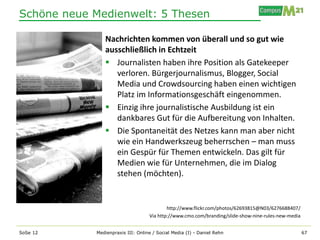 Schöne neue Medienwelt: 5 Thesen

               Nachrichten kommen von überall und so gut wie
               ausschließlich in Echtzeit
                Journalisten haben ihre Position als Gatekeeper
                  verloren. Bürgerjournalismus, Blogger, Social
                  Media und Crowdsourcing haben einen wichtigen
                  Platz im Informationsgeschäft eingenommen.
                Einzig ihre journalistische Ausbildung ist ein
                  dankbares Gut für die Aufbereitung von Inhalten.
                Die Spontaneität des Netzes kann man aber nicht
                  wie ein Handwerkszeug beherrschen – man muss
                  ein Gespür für Themen entwickeln. Das gilt für
                  Medien wie für Unternehmen, die im Dialog
                  stehen (möchten).


                                           http://www.flickr.com/photos/62693815@N03/6276688407/
                                   Via http://www.cmo.com/branding/slide-show-nine-rules-new-media


SoSe 12     Medienpraxis III: Online / Social Media (I) - Daniel Rehn                                67
 