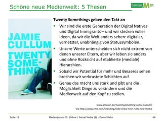 Schöne neue Medienwelt: 5 Thesen

               Twenty Somethings geben den Takt an
                Wir sind die erste Generation der Digital Natives
                 und Digital Immigrants – und wir stecken voller
                 Ideen, da wir die Welt anders sehen: digitaler,
                 vernetzter, unabhängig von Statussymbolen.
                Unsere Werte unterscheiden sich nicht extrem von
                 denen unserer Eltern, aber wir leben sie anders
                 und ohne Rücksicht auf etablierte (mediale)
                 Hierarchien.
                Sobald wir Potential für mehr und Besseres sehen
                 brechen wir verkrustete Schichten auf.
                Genau das macht uns stark und gibt uns die
                 Möglichkeit Dinge zu verändern und die
                 Medienwelt auf den Kopf zu stellen.

                                                    www.amazon.de/Twentysomething-Jamie-Cullum/
                                   Via http://www.cmo.com/branding/slide-show-nine-rules-new-media


SoSe 12     Medienpraxis III: Online / Social Media (I) - Daniel Rehn                                68
 