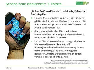 Schöne neue Medienwelt: 5 Thesen

               „Online first“ wird Standard und durch „Relevance
               first“ abgelöst
                Unsere Kommunikation verändert sich. Gleiches
                   gilt für die Art, wie wir Medien konsumieren. Wir
                   Informieren uns gezielt und suchen Themen und
                   Artikel ganz bewusst aus.
                Alles, was nicht in aller Kürze auf seinen
                   relevanten Kern heruntergebrochen wird weckt
                   nicht unser direkter Interesse.
                Um zu überleben werden sich einige Medien zu
                   Marken weiterentwickeln und z.B.
                   Prozessjournalismus/-berichterstattung lernen,
                   dabei aber ihre journalistische Integrität
                   bewahren. Andere werden extrem an Boden
                   verlieren oder ganz untergehen.
                                              http://www.flickr.com/photos/fishbraintexas/5616059935/
                                   Via http://www.cmo.com/branding/slide-show-nine-rules-new-media


SoSe 12     Medienpraxis III: Online / Social Media (I) - Daniel Rehn                                   69
 