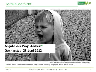 Terminübersicht




Abgabe der Projektarbeit*:
Donnerstag, 28. Juni 2012


                                                                  http://www.flickr.com/photos/mindaugasdanys/3766009204/
* Relax!: Auf die Einzelheiten kommen wir in der nächsten Vorlesung zu sprechen. Heute geht es um uns …


SoSe 12                          Medienpraxis III: Online / Social Media (I) - Daniel Rehn                                  7
 