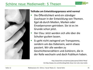 Schöne neue Medienwelt: 5 Thesen

               Teilhabe am Entwicklungsprozess wird normal
                Die Öffentlichkeit wird ein ständiger
                 Zuschauer in der Entwicklung von Themen.
                 Egal ob durch Medien, Marken oder
                 Einzelpersonen getrieben. Sie ist es im
                 Grunde schon jetzt.
                Der Clou: Jetzt werden sich alle über die
                 Schulter gucken lassen.
                Es geht nicht zwingend um Transparenz,
                 sondern um das Dabeisein, wenn etwas
                 passiert. Wir alle werden zu
                 Geschichtenerzählern und Zuhörern, die in
                 der Rolle wechseln und doch Publikum haben.

                                               http://www.flickr.com/photos/jakecaptive/3205277810/
                                   Via http://www.cmo.com/branding/slide-show-nine-rules-new-media


SoSe 12     Medienpraxis III: Online / Social Media (I) - Daniel Rehn                                 70
 