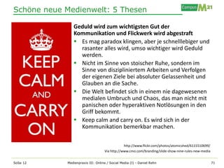 Schöne neue Medienwelt: 5 Thesen

               Geduld wird zum wichtigsten Gut der
               Kommunikation und Flickwerk wird abgestraft
                Es mag paradox klingen, aber je schnelllebiger und
                 rasanter alles wird, umso wichtiger wird Geduld
                 werden.
                Nicht im Sinne von stoischer Ruhe, sondern im
                 Sinne von diszipliniertem Arbeiten und Verfolgen
                 der eigenen Ziele bei absoluter Gelassenheit und
                 Glauben an die Sache.
                Die Welt befindet sich in einem nie dagewesenen
                 medialen Umbruch und Chaos, das man nicht mit
                 panischen oder hyperaktiven Notlösungen in den
                 Griff bekommt.
                Keep calm and carry on. Es wird sich in der
                 Kommunikation bemerkbar machen.

                                               http://www.flickr.com/photos/atomicshed/6115510699/
                                   Via http://www.cmo.com/branding/slide-show-nine-rules-new-media


SoSe 12     Medienpraxis III: Online / Social Media (I) - Daniel Rehn                                71
 