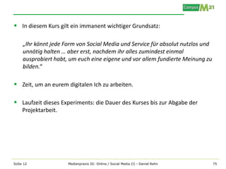  In diesem Kurs gilt ein immanent wichtiger Grundsatz:

    „Ihr könnt jede Form von Social Media und Service für absolut nutzlos und
    unnötig halten … aber erst, nachdem ihr alles zumindest einmal
    ausprobiert habt, um euch eine eigene und vor allem fundierte Meinung zu
    bilden.“

 Zeit, um an eurem digitalen Ich zu arbeiten.

 Laufzeit dieses Experiments: die Dauer des Kurses bis zur Abgabe der
    Projektarbeit.




SoSe 12              Medienpraxis III: Online / Social Media (I) - Daniel Rehn   75
 