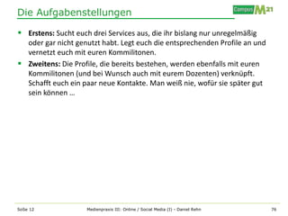 Die Aufgabenstellungen

 Erstens: Sucht euch drei Services aus, die ihr bislang nur unregelmäßig
  oder gar nicht genutzt habt. Legt euch die entsprechenden Profile an und
  vernetzt euch mit euren Kommilitonen.
 Zweitens: Die Profile, die bereits bestehen, werden ebenfalls mit euren
  Kommilitonen (und bei Wunsch auch mit eurem Dozenten) verknüpft.
  Schafft euch ein paar neue Kontakte. Man weiß nie, wofür sie später gut
  sein können …




SoSe 12              Medienpraxis III: Online / Social Media (I) - Daniel Rehn   76
 