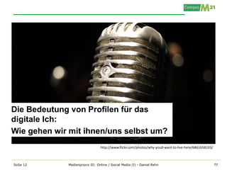 Die Bedeutung von Profilen für das
digitale Ich:
Wie gehen wir mit ihnen/uns selbst um?
                                 http://www.flickr.com/photos/why-youd-want-to-live-here/6861658103/



SoSe 12      Medienpraxis III: Online / Social Media (I) - Daniel Rehn                                 77
 
