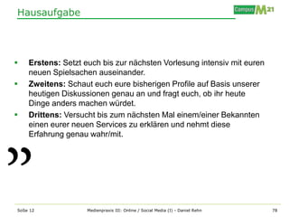 Hausaufgabe




   Erstens: Setzt euch bis zur nächsten Vorlesung intensiv mit euren
    neuen Spielsachen auseinander.
   Zweitens: Schaut euch eure bisherigen Profile auf Basis unserer
    heutigen Diskussionen genau an und fragt euch, ob ihr heute
    Dinge anders machen würdet.
   Drittens: Versucht bis zum nächsten Mal einem/einer Bekannten
    einen eurer neuen Services zu erklären und nehmt diese
    Erfahrung genau wahr/mit.




SoSe 12             Medienpraxis III: Online / Social Media (I) - Daniel Rehn   78
 