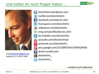 Und solltet ihr noch Fragen haben …

                                      danielrehn.wordpress.com
                                      twitter.com/danielrehn
                                      facebook.com/daniel.rehn
                                      foursquare.com/danielrehn
                                      slideshare.net/danielrehn
                                      xing.com/profile/daniel_rehn
                                      de.linkedin.com/danielrehn
                                      youtube.com/danielrehnpr
                                      pinterest.com/danielrehn
                                      plus.google.com/113389335471907629458
                                      drehn.tumblr.com
mail danielrehn@gmx.net
mobile 0 17 5 40 37 483               danielrehn_
                                      danielrehn_

                                                                             … meldet euch jederzeit.
SoSe 12                   Medienpraxis III: Online / Social Media (I) - Daniel Rehn                     80
 