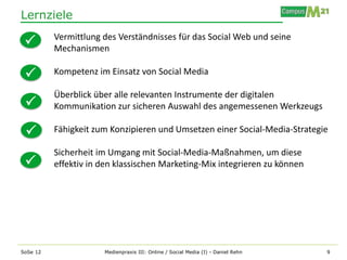 Lernziele
          Vermittlung des Verständnisses für das Social Web und seine
         Mechanismen

         Kompetenz im Einsatz von Social Media

          Überblick über alle relevanten Instrumente der digitalen
         Kommunikation zur sicheren Auswahl des angemessenen Werkzeugs

         Fähigkeit zum Konzipieren und Umsetzen einer Social-Media-Strategie

          Sicherheit im Umgang mit Social-Media-Maßnahmen, um diese
         effektiv in den klassischen Marketing-Mix integrieren zu können




SoSe 12               Medienpraxis III: Online / Social Media (I) - Daniel Rehn   9
 