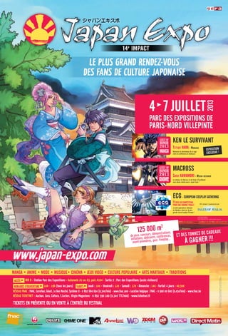 32
Accès RER B - station Parc des Expositions • Autoroute A1 ou A3, puis A104 - sortie 2 : Parc des Expositions (accès visiteurs)
HoRAiREs d’ouvERtuRE 10h - 19h (tous les jours) tARifs Jeudi : 10€ • Vendredi : 12€ • Samedi : 17€ • Dimanche : 14€ • Forfait 4 jours : 40,50€
RésEAu fNAc : fNAc, Carrefour, Géant, Le Bon Marché, Système U - 0 892 684 694 (0,34€/min) - www.fnac.com • Location Belgique : fNAc - 0 900 00 600 (0,45€/min) - www.fnac.be
RésEAu ticKEtNEt : Auchan, Cora, Cultura, E.Leclerc, Virgin Megastore - 0 892 390 100 (0,34€ TTC/min) - www.ticketnet.fr
TICKETS En préVEnTE oU En VEnTE à L’EnTréE DU FESTIVAL
Manga • aniMe • Mode • Musique• CinéMa • Jeux Vidéo • Culture PoPulaire • arts Martiaux • traditions
LE pLUS GrAnD rEnDEz-VoUS
DES FAnS DE CULTUrE jAponAISE
www.japan-expo.com
Illustration:Aurore•©2012-2013SEFAEVENT·Tousdroitsréservés
SEFAEVENT-EURLaucapitalde100000€·493919146RCSBOBIGNY
.com
TeTsuo Hara - Mangaka
Retrouvez le dessinateur de la saga
culte en conférences et dédicaces
Ken le surViVant
eCg- euroPeanCosPlay gatHering
shôji KawaMori - Mecha-designer
Le créateur de Macross et de Vision d’Escaflowne
vous donne rendez-vous à Japan Expo !
MaCross
© CoolADN © MUTSUMI INOMATA
© KOSUKE FUJISHIMA
Tales of XilliaTM & © 2011 NAMCO BANDAI Games Inc.
©2007 BIGWEST/MACROSS F PROJECT/MBS
Hokuto no Ken ©1983 Buronson & Tetsuo Hara/NSP All Rights Reserved.
exPosition
exClusiVe !
et des tonnes de Cadeaux
à gagner!!!
125 000 m2
de jeux, concours, démonstrations,
initiations, dédicaces, conférences,
avant-premières, quiz, freeplay...
ECG saison 3 sponsorisé par
MANGA
ANIME
GUEST OF
HONOR
2013
11Pays en CoMPétition
Pour une grande finale !
15 000 spectateurs attendus
au fabuleux show sur la plus
grande scène Cosplay d’Europe !
ParC des exPositions de
Paris-nord VillePinte
4 7 Juillet
2013
 