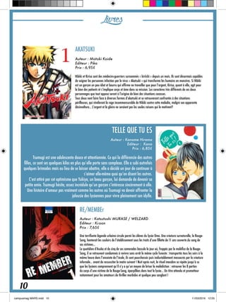 AKATSUKI
Auteur : Motoki Koide
Editeur : Pika
Prix : 6,95€
Hibiki et Kirisa sont des médecins-guerriers surnommés « kiriishi » depuis un mois. Ils sont désormais capables
de soigner les personnes infectées par le virus « Akatsuki » qui transforme les humains en monstres. Si Hibiki
est un garçon un peu idiot et bourru qui affirme ne travailler que pour l’argent, Kirisa, quant à elle, agit pour
le bien des patients et s’implique corps et âme dans sa mission. Les caractères très différents de ces deux
personnages que tout oppose seront à l’origine de bien des situations cocasses.
Tous deux vont faire face à diverses formes d’akatsuki et se retrouveront confrontés à des situations
périlleuses, qui révéleront la rage incommensurable de Hibiki contre cette maladie, malgré son apparente
désinvolture... L’argent et la gloire ne seraient pas les seules raisons qui le motivent?
TELLE QUE TU ES
Auteur : Kaname Hirama
Editeur : Kana
Prix : 6,85€
Tsumugi est une adolescente douce et attentionnée. Ce qui la différencie des autres
filles, ce sont ses quelques kilos en plus qu’elle porte sans complexe. Elle a subi autrefois
quelques brimades mais au lieu de se laisser abattre, elle a décidé un jour de continuer à
s’aimer elle-même quoi qu’en disent les autres.
C’est attiré par cet optimisme que Yukiya, un beau garçon, lui demande de devenir sa
petite amie. Tsumugi hésite, assez incrédule qu’un garçon s’intéresse sincèrement à elle.
Une histoire d’amour pas vraiment comme les autres où Tsumugi va devoir affronter la
jalousie des lycéennes pour vivre pleinement son idylle.
RE/MEMBEr
Auteur : Katsutoshi MURASE / WELZARD
Editeur : Ki-oon
Prix : 7,65€
Une terrifiante légende urbaine circule parmi les élèves du lycée Oma. Une créature surnaturelle, la Rouge-
Sang, hanterait les couloirs de l’établissement sous les traits d’une fillette de 11 ans couverte du sang de
ses victimes...
Le quotidien d’Asuka et de cinq de ses camarades bascule le jour où, frappés par le maléfice de la Rouge-
Sang, il se retrouvent condamnés à revivre sans arrêt le même cycle funeste : transportés tous les soirs à la
même heure dans l’enceinte de l’école, ils sont pourchassés puis inéluctablement massacrés par la créature
infernale... avant de ressusciter le matin suivant ! Nuit après nuit, le rituel macabre se répète jusqu’à ce
que les lycéens comprennent qu’il n’y a qu’un moyen de briser la malédiction : retrouver les 8 parties
du corps d’une victime de la Rouge-Sang, éparpillées dans tout le lycée... Un titre attendu et prometteur
notamment pour les amateurs de thriller morbides et quelque peu sanglant !
Livres
10
 