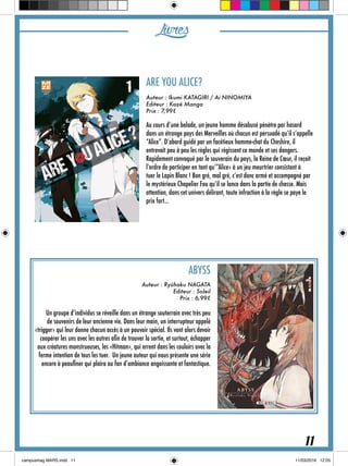 Livres
ARE YOU ALICE?
Auteur : Ikumi KATAGIRI / Ai NINOMIYA
Editeur : Kazé Manga
Prix : 7,99€
Au cours d’une balade, un jeune homme désabusé pénètre par hasard
dans un étrange pays des Merveilles où chacun est persuadé qu’il s’appelle
“Alice”. D’abord guidé par un facétieux homme-chat du Cheshire, il
entrevoit peu à peu les règles qui régissent ce monde et ses dangers.
Rapidement convoqué par le souverain du pays, la Reine de Cœur, il reçoit
l’ordre de participer en tant qu’“Alice» à un jeu meurtrier consistant à
tuer le Lapin Blanc ! Bon gré, mal gré, c’est donc armé et accompagné par
le mystérieux Chapelier Fou qu’il se lance dans la partie de chasse. Mais
attention, dans cet univers délirant, toute infraction à la règle se paye le
prix fort…
ABYSS
Auteur : Ryûhaku NAGATA
Editeur : Soleil
Prix : 6,99€
Un groupe d’individus se réveille dans un étrange souterrain avec très peu
de souvenirs de leur ancienne vie. Dans leur main, un interrupteur appelé
«trigger» qui leur donne chacun accès à un pouvoir spécial. Ils vont alors devoir
coopérer les uns avec les autres afin de trouver la sortie, et surtout, échapper
aux créatures monstrueuses, les «Hitman», qui errent dans les couloirs avec la
ferme intention de tous les tuer. Un jeune auteur qui nous présente une série
encore à peaufiner qui plaira au fan d’ambiance angoissante et fantastique.
11
 
