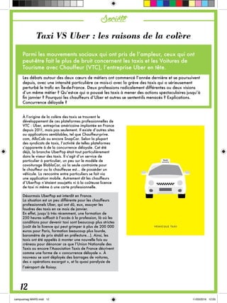 Société
Taxi VS Uber : les raisons de la colère
Parmi les mouvements sociaux qui ont pris de l’ampleur, ceux qui ont
peut-être fait le plus de bruit concernent les taxis et les Voitures de
Tourisme avec Chauffeur (VTC), l’entreprise Uber en tête.
Les débats autour des deux cœurs de métiers ont commencé l’année dernière et se poursuivent
depuis, avec une intensité particulière ce mois-ci avec la grève des taxis qui a sérieusement
perturbé le trafic en Île-de-France. Deux professions radicalement différentes ou deux visions
d’un même métier ? Qu’est-ce qui a poussé les taxis à mener des actions spectaculaires jusqu’à
fin janvier ? Pourquoi les chauffeurs d’Uber et autres se sentent-ils menacés ? Explications.
Concurrence déloyale ?
À l’origine de la colère des taxis se trouvent le
développement de ces plateformes professionnelles de
VTC : Uber, entreprise américaine implantée en France
depuis 2011, mais pas seulement. Il existe d’autres sites
ou applications semblables, tel que Chauffeur-prive.
com, AlloCab ou encore SnapCar. Selon la plupart
des syndicats de taxis, l’activité de telles plateformes
s’apparente à de la concurrence déloyale. Cet été
déjà, la branche UberPop était tout particulièrement
dans le viseur des taxis. Il s’agit d’un service de
particulier à particulier, un peu sur le modèle de
covoiturage BlablaCar, où la seule contrainte pour
le chauffeur ou la chauffeuse est… de posséder un
véhicule. La rencontre entre particuliers se fait via
une application mobile. Autrement dit les chauffeurs
d’UberPop n’étaient assujettis ni à la coûteuse licence
de taxi ni même à une carte professionnelle.
Désormais UberPop est interdit en France.
La situation est un peu différente pour les chauffeurs
professionnels Uber, qui ont dû, eux, essuyer les
foudres des taxis en ce mois de janvier.
En effet, jusqu’à très récemment, une formation de
250 heures suffisait à l’accès à la profession, là où les
conditions pour devenir taxi sont beaucoup plus strictes
(coût de la licence qui peut grimper à plus de 200 000
euros pour Paris, formation beaucoup plus lourde,
baromètre de prix établi en préfecture...). Ainsi, les
taxis ont été appelés à monter une nouvelle fois au
créneau pour dénoncer ce que l’Union Nationale des
Taxis ou encore l’Association Taxis de France décrivent
comme une forme de « concurrence déloyale ». À
nouveau se sont déployés des barrages de voitures,
des « opérations escargot », et la quasi paralysie de
l’aéroport de Roissy.
12
 