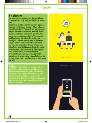 Société
Finalement,
ne pourrait-on pas trouver de modèle de
coexistence ? N’y a-t-il pas la place, dans
une
économie extrêmement mouvante pour une
grande variété des services ? Par ailleurs,
chauffeurs de VTC et de Taxis ne peuvent-
ils pas trouver un terrain d’entente ou du
moins un ennemi commun ? En effet, les
deux catégories regardent d’un mauvais
œil les toutes dernières inventions de
Google. La firme américaine a d’ores et
déjà obtenue une autorisation officielle
de mise en circulation d’une voiture sans
chauffeur pour le Nevada. Dans les mois
qui viennent, elle pourrait se développer
aux Etats-Unis et venir rapidement
s’implanter en France, ce qui pourrait
constituer là encore une nouvelle forme de
concurrence aux chauffeurs de taxis comme
de VTC.
Enfin la ville de Paris propose déjà à
ses habitants le service « autolib » qui,
exactement comme les vélib, permet une
location d’une voiture électrique sur une
courte durée, l’utilisateur pouvant la
prendre et la déposer à n’importe laquelle
des bornes libres services qui ont fleuri
dans la capitale.
14
 