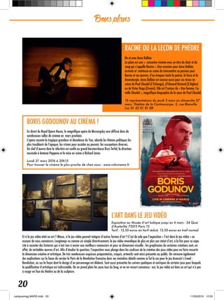 Bonsplans
20
RACINE OU LA LEÇON DE PHÈDRE
De et avec Anne Delbée
La pièce est une «  rencontre vivante avec un être de chair et de
sang qui s’appelle Racine ». Une occasion pour Anne Delbée,
écrivain et metteuse en scène de transmettre sa passion pour
Racine et ses œuvres, d’en évoquer toute la poésie, la force et la
dramaturgie. Anne Delbée est connue aussi pour ses mises en
scène de Paul Claudel (L’Echange), d’Edmond Rostand (L’Aiglon)
ou de Victor Hugo (Ernani). Elle est l’auteur de « Une femme, Ca-
mille Claudel », magnifique biographie de la sœur de Paul Claudel.
16 représentations du jeudi 3 mars au dimanche 27
mars. Théâtre de la Contrescarpe. 5, rue Blanville
Loc 01 42 01 81 88
BORIS GODOUNOV AU CINÉMA !
En direct du Royal Opera House, le magnifique opéra de Mussorgsky sera diffusé dans de
nombreuses salles de cinéma en mars prochain.
L’opéra raconte la tragique grandeur et décadence du Tsar, aborde les thèmes politiques les
plus troublants de l’époque, les crimes pour accéder au pouvoir, les usurpations diverses.
Un chef d’œuvre dont le rôle-titre est confié au grand baryton-basse Bryn Terfel, la direction
musicale à Antonia Pappano et la mise en scène à Richard Jones.
Lundi 21 mars 2016 à 20h15
Pour trouver le cinéma le plus proche de chez vous : www.rohcinema.fr
L’ART DANS LE JEU VIDÉO
Exposition au Musée d’art ludique jusqu’au 6 mars - 34 Quai
d’Austerlitz 75013 Paris 13
Tarif : 13,50 euros en tarif réduit, 15,50 euros en traif normal
Et si le jeu vidéo était un art ? Mieux, si le jeu vidéo pouvait intégrer d’autres formes d’art ? C’est de cela que l’exposition « l’art dans le jeu vidéo » va
essayer de nous convaincre. Longtemps vu comme un simple divertissement, le jeu vidéo revendique de plus en plus son statut d’art, à la fois pour sa capa-
cité à raconter des histoires qui n’ont rien à envier aux meilleurs romanciers et pour sa dimension visuelle : les graphismes de certaines créations sont, en
effet, de véritables œuvres d’art. Afin d’étudier la question, l’exposition nous plonge dans les coulisses de la création des jeux vidéo pour en faire ressortir
la dimension créative et artistique. De très nombreuses esquisses préparatoires, croquis, artworks sont ainsi présentés au public. On retrouve également
des explications sur la façon de recréer le Paris de la Révolution française dans ses moindres détails comme ce fut le cas pour le jeu Assassin’s Creed :
Revolution, ou sur la façon dont le design d’un personnage est élaboré. Sont aussi présentés les univers poétiques et oniriques de certains jeux pour lesquels
la qualification d’artistique est indiscutable. On en prend plein les yeux tous du long, et on en ressort convaincu : oui, le jeu vidéo est bien un art qui n’a pas
à rougir en face du théâtre ou de la sculpture.
 