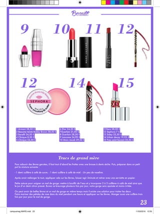 Beauté
Trucs de grand mère
Pour adoucir des lèvres gercées, il faut tout d’abord les frotter avec une brosse à dents sèche. Puis, préparer dans un petit
pot la mixture suivante :
- 1 demi cuillère à café de sucre. - 1 demi cuillère à café de miel. - Un peu de vaseline.
Après avoir mélanger le tout, appliquer cela sur les lèvres, laisser agir 2minute et retirer avec une serviette en papier. 
Petite astuce pour soigner un mal de gorge: mettre à bouillir de l’eau et y incorporer 2 à 3 cuillères à café de miel ainsi que
le jus d’un demi citron pressé. Buvez ce breuvage plusieurs fois par jour, votre gorge sera apaisée et moins irritée.
On peut avoir de belles lèvres et un mal de gorge en même temps mais il existe une solution pour traiter les deux.
Faire mariner des pétales de rose dans du miel pendant une heure et appliquer sur les lèvres. Manger aussi une cuillère trois
fois par jour pour le mal de gorge.
1 Armani 28,50 €
2 Beaume teinté Bobby Brown 58,50 €
3 Benefit 34,50 €
4 Clinique 8,50 €
5 Clinique 24,50 €
6 Dior 24,50 €
7Guerlain 21,50 €
8 Guerlain 28,50 €
9 Lancome 24,90 €
10 Marc Jacob 29,50 €
11Nars 28,50 €
12 Sephora 7 €
13 Sisley 33,50 €
14 Urban decay 19,95 €
15 Yves saint laurent 35,50 €
23
9
12
10 11
14
12
15
 