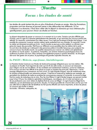 Les études de santé tentent de plus en plus d’étudiants d’année en année. Mais les formations
proposées sont très diverses et peuvent mener à des débouchés très différents. Si l’on
s’intéresse à ce domaine, il faut donc cibler dès le départ un domaine qui nous intéresse plus
spécifiquement, pour pouvoir choisir ses études en fonction.
La plupart nécessitent de passer un concours à un moment où à un autre. Certains sont plus difficiles que
d’autres, mais il s’agit d’un domaine généralement très demandé, ce qui rend donc les concours parfois très
sélectifs. En revanche, contrairement aux idées reçues, il ne s’agit pas forcément d’études très longues : il est
possible de commencer à exercer certains métiers après seulement trois ans d’études. En revanche, l’accès
au métier est clairement encadré par la loi : tout le monde ne peut pas se dire médecin ou infirmier sous
peine de risquer des poursuites. Petit focus sur différents cursus possibles dans les métiers de la santé.
Ce sont donc des études qui s’adressent à des personnes prêtes à travailler beaucoup, pour préparer les
concours et pour les études ensuite. Les qualités nécessaires pour exercer ces métiers sont globalement
les mêmes sur tout le secteur : la patience, l’empathie, une certaine résistance psychologique face à la
souffrance et parfois à la mort. Mais certaines sont également propres à certains domaines : le chirurgien
doit avoir des gestes sûrs et précis, le psychologue de grandes capacités d’écoute, etc.
La PACES : Médecin, sage-femme, kinésithérapeute
La Première Année Commune aux Etudes de Santé est le passage obligatoire pour ces trois métiers. Elle
se prépare en faculté. Il est important de noter qu’à la fin de cette année, un concours est nécessaire
pour intégrer une de ces trois filières. Or les candidats sont extrêmement nombreux, surtout en médecine,
et le concours est donc très difficile et les places se jouent au dixième de point près. Néanmoins, c’est le
passage obligatoire pour commencer ces trois cursus. Il s’agit d’études longues, mais de nombreuses mises
en situation professionnelle sont néanmoins prévues : l’internat et l’externat en médecine par exemple, qui
permettent aux étudiants de mettre en pratique les connaissances acquises à l’université, ou encore le stage
final du master de maïeutique de six mois. Pour les trois filières il s’agit d’études longues, qui peuvent monter
jusqu’à bac+10 pour les médecins spécialisés (cardiologues, neurologues, etc.) A noter qu’exercer une
de ces professions sans avoir obtenu le diplôme final du cursus est illégal : il s’agit d’exercice illégal de la
médecine, qui est sévèrement puni par la loi. De plus, il n’est pas possible de s’inscrire dans une fac qui n’est
pas celle dont on dépend afin de bénéficier du fait que les effectifs sont moins importants, et donc les places
au concours plus faciles à obtenir.
Les écoles : infirmière, ostéopathe, etc.
Formation
26
Focus : les études de santé
 