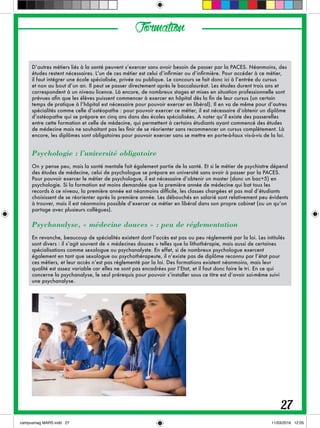 Formation
D’autres métiers liés à la santé peuvent s’exercer sans avoir besoin de passer par la PACES. Néanmoins, des
études restent nécessaires. L’un de ces métier est celui d’infirmier ou d’infirmière. Pour accéder à ce métier,
il faut intégrer une école spécialisée, privée ou publique. Le concours se fait donc ici à l’entrée du cursus
et non au bout d’un an. Il peut se passer directement après le baccalauréat. Les études durent trois ans et
correspondent à un niveau licence. Là encore, de nombreux stages et mises en situation professionnelle sont
prévues afin que les élèves puissent commencer à exercer en hôpital dès la fin de leur cursus (un certain
temps de pratique à l’hôpital est nécessaire pour pouvoir exercer en libéral). Il en va de même pour d’autres
spécialités comme celle d’ostéopathe : pour pouvoir exercer ce métier, il est nécessaire d’obtenir un diplôme
d’ostéopathe qui se prépare en cinq ans dans des écoles spécialisées. A noter qu’il existe des passerelles
entre cette formation et celle de médecine, qui permettent à certains étudiants ayant commencé des études
de médecine mais ne souhaitant pas les finir de se réorienter sans recommencer un cursus complètement. Là
encore, les diplômes sont obligatoires pour pouvoir exercer sans se mettre en porte-à-faux vis-à-vis de la loi.
Psychologie : l’université obligatoire
On y pense peu, mais la santé mentale fait également partie de la santé. Et si le métier de psychiatre dépend
des études de médecine, celui de psychologue se prépare en université sans avoir à passer par la PACES.
Pour pouvoir exercer le métier de psychologue, il est nécessaire d’obtenir un master (donc un bac+5) en
psychologie. Si la formation est moins demandée que la première année de médecine qui bat tous les
records à ce niveau, la première année est néanmoins difficile, les classes chargées et pas mal d’étudiants
choisissent de se réorienter après la première année. Les débouchés en salarié sont relativement peu évidents
à trouver, mais il est néanmoins possible d’exercer ce métier en libéral dans son propre cabinet (ou un qu’on
partage avec plusieurs collègues).
Psychanalyse, « médecine douces » : peu de réglementation
En revanche, beaucoup de spécialités existent dont l’accès est pas ou peu réglementé par la loi. Les intitulés
sont divers : il s’agit souvent de « médecines douces » telles que la lithothérapie, mais aussi de certaines
spécialisations comme sexologue ou psychanalyste. En effet, si de nombreux psychologue exercent
également en tant que sexologue ou psychothérapeute, il n’existe pas de diplôme reconnu par l’état pour
ces métiers, et leur accès n’est pas réglementé par la loi. Des formations existent néanmoins, mais leur
qualité est assez variable car elles ne sont pas encadrées par l’Etat, et il faut donc faire le tri. En ce qui
concerne la psychanalyse, le seul prérequis pour pouvoir s’installer sous ce titre est d’avoir soi-même suivi
une psychanalyse.
27
 