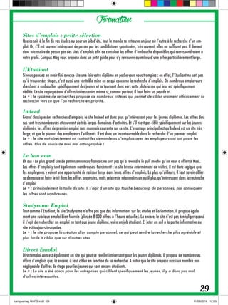 Formation
Sites d’emplois : petite sélection
Que ce soit à la fin de vos études ou pour un job d’été, tout le monde se retrouve un jour où l’autre à la recherche d’un em-
ploi. Or, s’il est souvent intéressant de passer par les candidatures spontanées, très souvent, elles ne suffisent pas. Il devient
donc nécessaire de passer par des sites d’emplois afin de consulter les offres d’embauche disponibles qui correspondraient à
votre profil. Campus Mag vous propose donc un petit guide pour s’y retrouver au milieu d’une offre particulièrement large.
L’Etudiant
Si vous pensiez en avoir fini avec ce site une fois votre diplôme en poche vous vous trompiez : en effet, l’Etudiant ne sert pas
qu’à trouver des stages, c’est aussi une véritable mine en ce qui concerne la recherche d’emplois. De nombreux employeurs
cherchent à embaucher spécifiquement des jeunes et se tournent donc vers cette plateforme qui leur est spécifiquement
dédiée. Le site regorge donc d’offres intéressantes même si, comme partout, il faut faire un peu de tri.
Le + : le système de recherches propose de nombreux critères qui permet de cibler vraiment efficacement sa
recherche vers ce que l’on recherche en priorité.
Indeed
Grand classique des recherches d’emplois, le site Indeed est donc plus qu’intéressant pour les jeunes diplômés. Les offres des-
sus sont très nombreuses et couvrent de très larges domaines d’activités. Et s’il n’est pas ciblé spécifiquement sur les jeunes
diplômés, les offres de premier emploi sont monnaie courante sur ce site. L’avantage principal est qu’Indeed est un site très
large, et que la plupart des employeurs l’utilisent : il est donc un incontournable dans la recherche d’un premier emploi.
Le + : le site met directement en contact les demandeurs d’emplois avec les employeurs qui ont posté les
offres. Plus de soucis de mail mal orthographié !
Le bon coin
Eh oui ! Le plus grand site de petites annonces français ne sert pas qu’à revendre le pull moche qu’on vous a offert à Noël.
Les offres d’emploi y sont également nombreuses. Forcément : le site brasse énormément de visites, il est donc logique que
les employeurs y voient une opportunité de ratisser large dans leurs offres d’emplois. Là plus qu’ailleurs, il faut savoir cibler
sa demande et faire le tri dans les offres proposées, mais cela reste néanmoins un outil plus qu’intéressant dans la recherche
d’emploi.
Le + : principalement la taille du site. Il s’agit d’un site qui touche beaucoup de personnes, par conséquent
les offres sont nombreuses.
Studyrama Emploi
Tout comme l’Etudiant, le site Studyrama n’offre pas que des informations sur les études et l’orientation. Il propose égale-
ment une rubrique emploi bien fournie (plus de 8 000 offres à l’heure actuelle). Là encore, le site n’est pas à négliger quand
il s’agit de rechercher un emploi en tant que jeune diplômé, voire un job étudiant. Et jeter un œil à la partie informative du
site est toujours instructive.
Le + : le site propose la création d’un compte personnel, ce qui peut rendre la recherche plus agréable et
plus facile à cibler que sur d’autres sites.
Direct Emploi
Directemploi.com est également un site qui peut se révéler intéressant pour les jeunes diplômés. Il propose de nombreuses
offres d’emplois que, là encore, il faut cibler en fonction de sa recherche. A noter que le site propose aussi un nombre non
négligeable d’offres de stage pour les jeunes qui sont encore étudiants.
Le + : Le site a été conçu pour les entreprises qui ciblent spécifiquement les jeunes, il y a donc pas mal
d’offres intéressantes.
29
 