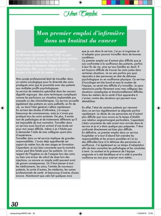 Marine occupe actuellement un poste
d’infirmière diplômée d’Etat (IDE) au sein
d’un institut du cancer. Il s’agit de son premier
emploi après ses études dans une école
d’infirmière et plusieurs stages en milieu
hospitalier. Elle nous raconte le passage des
études à la réalité du métier.
Mon projet professionnel était de travailler dans
un centre oncologique pour la diversité des soins
prodigués ainsi que la proximité avec des patients
aux multiples profils psychologiques.
Le service de médecine spécialisé dans les cancers
digestifs regroupe des soins techniques compliqués
comme les perfusions sur chambre implantable par
exemple ou des chimiothérapies. Ce service accueille
également des patients en soins palliatifs, en fin de
vie, ou dont l’état général s’altère rapidement.
En sortant des études d’infirmière, j’ai acquis
beaucoup de connaissances, mais je n’avais pas
pratiqué tous les soins existants. De plus, il existe
tant de pathologies et de traitements différents qu’il
est impossible de tout connaitre. Travailler dans
un service aussi lourd en sortant d’une école est
pour moi assez difficile, même si je n’hésite pas
à demander l’aide de mes collègues ayant plus
d’expérience.
Travailler dans un tel service implique de grandes
responsabilités. J’avais déjà appréhendé cet
aspect du métier lors de mes stages en formation.
Cependant, je suis bien consciente que la moindre
erreur peut être fatale pour les patients. Un non-
respect de l’hygiène ou de l’asepsie lors des soins
ou bien une erreur de calcul de dose lors des
injections, ou encore un simple oubli peuvent avoir
de graves conséquences. Or il faut penser à tout :
les médicaments, les soins, l’entrée de nouveaux
patients, la sortie d’autres, les médecins, les autres
professionnels de santé et beaucoup d’autres choses
encore. Maintenant que cela fait quelques mois
que je suis dans le service, j’ai pu m’organiser et
m’adapter pour pouvoir travailler dans de bonnes
conditions.
Ce premier emploi est d’autant plus difficile que je
suis confrontée à la souffrance des patients, parfois
à leur fin de vie, ainsi qu’aux familles en deuil. Il
est toujours difficile de trouver les mots justes dans
certaines situations. Je ne sais parfois pas quoi
répondre à des personnes en état de détresse
psychologique ou en souffrance physique. Ce service
d’oncologie est très lourd et sans le soutien de
l’équipe, ce serait très difficile d’y travailler. Je peux
néanmoins parler librement avec mes collègues des
situations compliquées et émotionnellement difficiles.
Dans les métiers de la santé il faut apprendre à
s’armer contre des situations qui peuvent nous
déstabiliser.
En effet, l’état de certains patients qui viennent
dans ce service régulièrement se dégrade parfois
rapidement. Le décès de ces personnes est d’autant
plus difficile que nous avons eu le temps d’établir
une relation soignant-soigné particulière. Cependant,
j’étais consciente de cela avant mon arrivée dans le
service et je m’y étais quelque peu préparée. Y être
confronté directement est bien plus difficile.
En définitive, ce premier emploi dans un service
hospitalier m’a tout d’abord fait craindre les
responsabilités et les erreurs possibles et j’ai eu
des difficultés face à la détresse des personnes en
souffrance. J’ai également eu un temps d’adaptation
afin de bien connaitre les pathologies et les conduites
à tenir. Le soutient et la présence de l’équipe
soignante m’a été bénéfique et m’a aidé à prendre
confiance en moi pour exercer mon métier.
Mon premier emploi d’infirmière
dans un Institut du cancer
MonEmploi
30
 