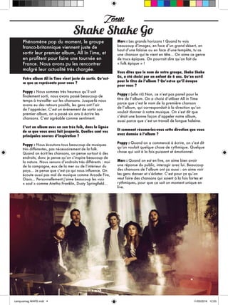 Phénomène pop du moment, le groupe
franco-britannique viennent juste de
sortir leur premier album, All In Time, et
en profitent pour faire une tournée en
France. Nous avons pu les rencontrer
malgré leur actualité très chargée.
Votre album All in Time vient juste de sortir. Qu’est-
ce que ça représente pour vous ?
Poppy : Nous sommes très heureux qu’il soit
finalement sorti, nous avons passé beaucoup de
temps à travailler sur les chansons. Jusque-là nous
avons eu des retours positifs, les gens ont l’air
de l’apprécier. C’est un évènement de sortir son
premier album, on a passé six ans à écrire les
chansons. C’est agréable comme sentiment.
C’est un album avec un son très folk, dans la lignée
de ce que vous avez fait jusque-là. Quelles sont vos
principales sources d’inspiration ?
Poppy : Nous écoutons tous beaucoup de musiques
très différentes, pas nécessairement de la folk.
Quand on écrit les chansons, on pense surtout à des
endroits, donc je pense qu’on s’inspire beaucoup de
la nature. Nous venons d’endroits très différents : moi
de la campagne, eux de la mer ou de l’intérieur du
pays... Je pense que c’est ça qui nous influence. On
écoute aussi pas mal de musique comme Arcade Fire,
Oasis... Personnellement j’aime beaucoup les voix
« soul » comme Aretha Franklin, Dusty Springfield…
Marc : Les grands horizons ! Quand tu vois
beaucoup d’images, en face d’un grand désert, en
haut d’une falaise ou en face d’une tempête, tu as
une chanson qui te vient en tête... On aime ce genre
de trucs épiques. On pourrait dire qu’on fait du
« folk épique » !
Vous dites que le nom de votre groupe, Shake Shake
Go, a été choisi par un enfant de 6 ans. Qu’en est-il
pour le titre de l’album ? Qu’est-ce qu’il évoque
pour vous ?
Poppy : (elle rit) Non, ce n’est pas pareil pour le
titre de l’album. On a choisi d’utiliser All in Time
parce que c’est le nom de la première chanson
de l’album, qui correspondait à la direction qu’on
voulait donner à notre musique. On s’est dit que
c’était une bonne façon d’appeler notre album,
aussi parce que c’est un travail de longue haleine.
Et comment résumeriez-vous cette direction que vous
avez donnée à l’album ?
Poppy : Quand on a commencé à écrire, on s’est dit
qu’on voulait quelque chose de rythmique. Quelque
chose qui soit à la fois puissant et émotionnel.
Marc : Quand on est en live, on aime bien avoir
une réponse du public, interagir avec lui. Beaucoup
des chansons de l’album ont ça aussi : on aime voir
les gens danser et s’éclater. C’est pour ça qu’on
veut faire des chansons qui soient à la fois fortes et
rythmiques, pour que ça soit un moment unique en
live.
Zoom
Shake Shake Go
 
