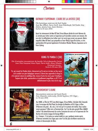 Cinéma
BATMAN V SUPERMAN : L’AUBE DE LA JUSTICE (3D)
Film fantastique américain de Zack Snyder
Avec Ben Affleck, Henry Cavill, Jesse Eidenbergh, Gal Gadot, Amy
Adams, Jeremy Irons, Jason Momoa…
Sortie le 23 mars 2016
Après les évènements de Man Of Steel, Bruce Wayne décide de sortir Batman de
sa retraite pour lutter contre ce Superman qu’il considère comme une menace. De
son côté, le milliardaire Lex Luthor veut s’en servir pour assoir son pouvoir. Moins
séquelle à Man Of Steel, que préquelle au futur film(s) Ligue De Justice, ce très
spectaculaire BvS permet également d’introduire Wonder Woman, Aquaman ou le
futur Cyborg.
KUNG FU PANDA 3 (3D)
Film d’animation sino-américain de Jennifer Yuh et Alessandro Carioni
Avec (Voix française) Manu Payet, Pierre Arditi, Alison Wheeler,
Emmanuel Jacomy…
Sortie le 30 mars 2016
Po, qui croyait les Pandas éteins, découvrent qu’ils sont en vie dans un lieu secret
où le conduit son père biologique retrouvé. Il devra leur apprendre le Kung Fu
s’ils espèrent vaincre le maléfique Kaï, revenu d’entre les morts pour l’éradiquer.
Toujours plus drôle, spectaculaire et visuellement magnifique, ce KF P 3 est
définitivement le plus réussi de la saga.
JODOROWSKY’S DUNE
Documentaire américain de Franck Pavich
Avec Alejandro Jodorowsky, Michel Seydoux, H.R. Giger…
Le 16 mars 2016
Ha, DUNE, ce film de 1975 avec Mick Jagger, Orson Welles, Salvador Dali, Amanda
Lear, la musique de Pink Floyd, les designs de Moebius et H.R. Giger, et Dan
O’Bannon à la prod… Ah, non, c’est vrai qu’il n’a jamais été réalisé. Vous voulez
savoir pourquoi ? Allez voir ce fascinant doc. Sur l’un des plus grands films JAMAIS
réalisé ! On attend désormais les sorties françaises de ceux sur le Superman de Tim
Burton et le Justice League de George Miller !
Le + Campus : C’est grâce au contact établi cic, que, quelques années après,
O’Bannon reviendra vers Giger pour créer l’un des plus terrifiants monstres du
cinéma le Xénomorphe de Alien.
6
 